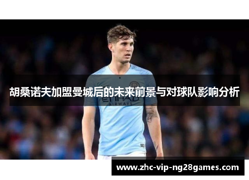 胡桑诺夫加盟曼城后的未来前景与对球队影响分析 胡桑诺夫加盟曼城后的未来前景与对球队影响分析