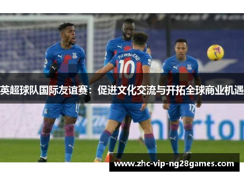 英超球队国际友谊赛:促进文化交流与开拓全球商业机遇 英超球队国际友谊赛:促进文化交流与开拓全球商业机遇