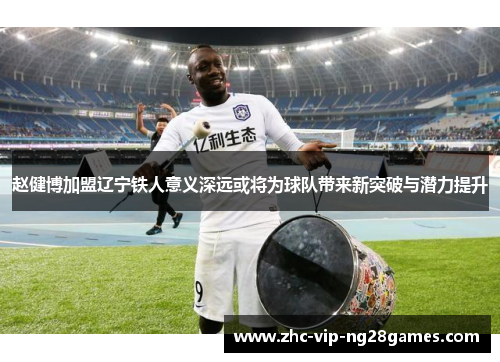 赵健博加盟辽宁铁人意义深远或将为球队带来新突破与潜力提升 赵健博加盟辽宁铁人意义深远或将为球队带来新突破与潜力提升