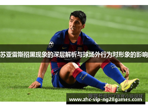 苏亚雷斯招黑现象的深层解析与球场外行为对形象的影响 苏亚雷斯招黑现象的深层解析与球场外行为对形象的影响