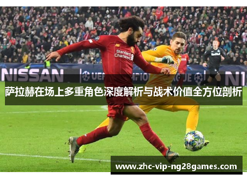 萨拉赫在场上多重角色深度解析与战术价值全方位剖析 萨拉赫在场上多重角色深度解析与战术价值全方位剖析