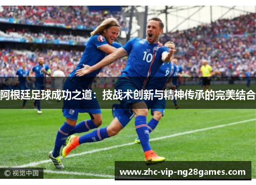 阿根廷足球成功之道:技战术创新与精神传承的完美结合 阿根廷足球成功之道:技战术创新与精神传承的完美结合