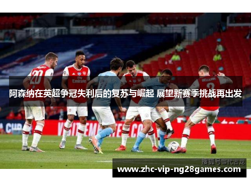 阿森纳在英超争冠失利后的复苏与崛起 展望新赛季挑战再出发 阿森纳在英超争冠失利后的复苏与崛起 展望新赛季挑战再出发